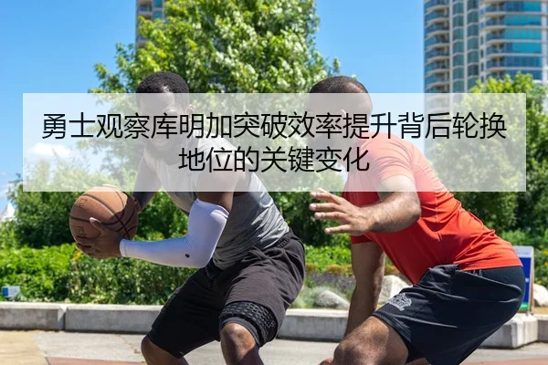 勇士观察库明加突破效率提升背后轮换地位的关键变化