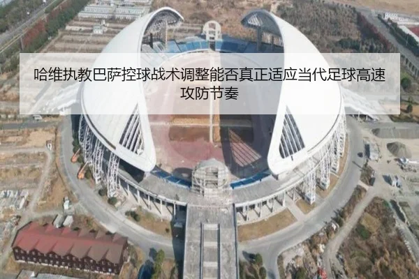 哈维执教巴萨控球战术调整能否真正适应当代足球高速攻防节奏