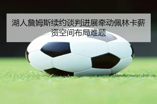 湖人詹姆斯续约谈判进展牵动佩林卡薪资空间布局难题