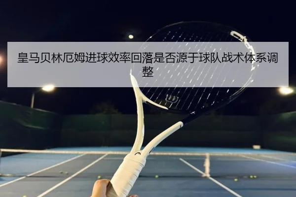皇马贝林厄姆进球效率回落是否源于球队战术体系调整